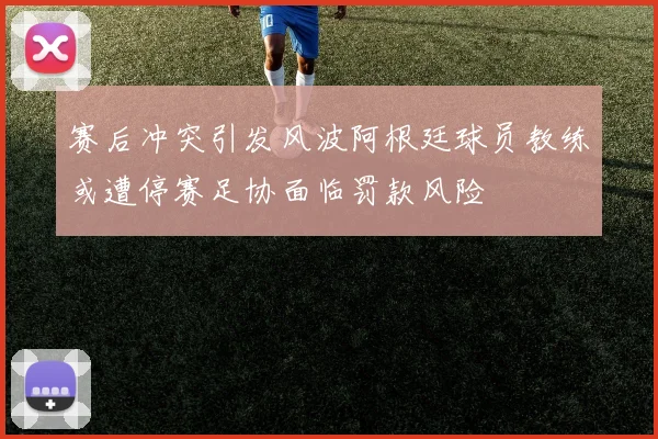 赛后冲突引发风波阿根廷球员教练或遭停赛足协面临罚款风险