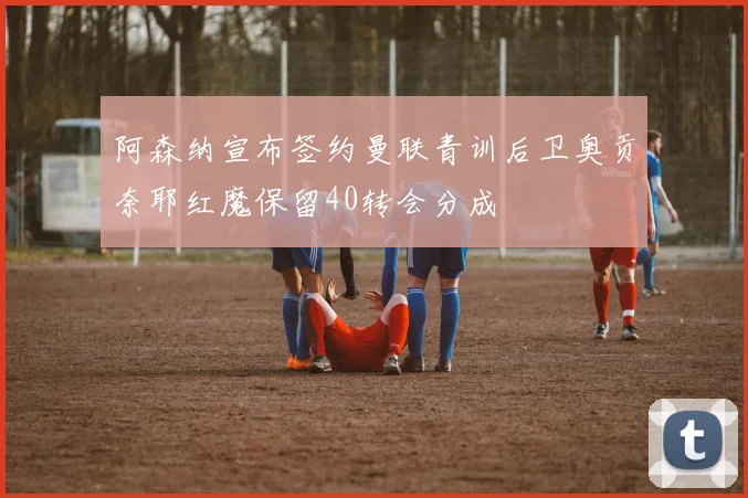 阿森纳宣布签约曼联青训后卫奥贡奈耶红魔保留40转会分成